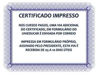 CERTIFICADO IMPRESSO
NOS CURSOS PAGOS, UMA VIA ADICIONAL
DO CERTIFICADO, EM FORMULÁRIO DO
UNIEDUCAR É ENVIADA POR CORREIO
IMPRESSA EM FORMULÁRIO PRÓPRIO,
ASSINADO PELO PRESIDENTE, ESTA VIA É
RECEBIDA DE 05 A 10 DIAS ÚTEIS
 