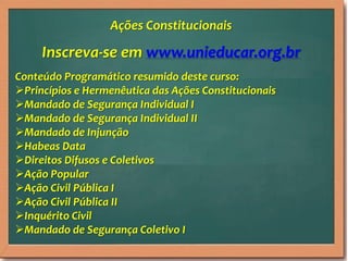 Inscreva-se em www.unieducar.org.br
Conteúdo Programático resumido deste curso:
Princípios e Hermenêutica das Ações Constitucionais
Mandado de Segurança Individual I
Mandado de Segurança Individual II
Mandado de Injunção
Habeas Data
Direitos Difusos e Coletivos
Ação Popular
Ação Civil Pública I
Ação Civil Pública II
Inquérito Civil
Mandado de Segurança Coletivo I
Ações Constitucionais
 