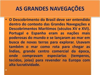 AS GRANDES NAVEGAÇÕES
• O Descobrimento do Brasil deve ser entendido
dentro do contexto das Grandes Navegações e
Descobrimentos Marítimos (séculos XV e XVI).
Portugal e Espanha eram as nações mais
poderosas do mundo e se lançaram ao mar em
busca de novas terras para explorar. Usavam
também o mar como rota para chegar as
Índias, grande centro comercial da época,
onde compravam especiarias (temperos,
tecidos, joias) para revender na Europa com
alta lucratividade.
•
 