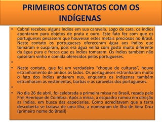 • Cabral recebeu alguns índios em sua caravela. Logo de cara, os índios
apontaram para objetos de prata e ouro. Este fato fez com que os
portugueses pesassem que houvesse estes metais preciosos no Brasil.
Neste contato os portugueses ofereceram água aos índios que
tomaram e cuspiram, pois era água velha com gosto muito diferente
da água pura e fresca que os índios tomaram. Os índios também não
quiseram vinho e comida oferecidos pelos portugueses.
•
• Neste contato, que foi um verdadeiro “choque de culturas”, houve
estranhamento de ambos os lados. Os portugueses estranharam muito
o fato dos índios andarem nus, enquanto os indígenas também
estranharam as vestimentas, barbas e as caravelas dos portugueses.
•
• No dia 26 de abril, foi celebrada a primeira missa no Brasil, rezada pelo
Frei Henrique de Coimbra. Após a missa, a esquadra rumou em direção
as Índias, em busca das especiarias. Como acreditavam que a terra
descoberta se tratava de uma ilha, a nomearam de Ilha de Vera Cruz
(primeiro nome do Brasil)
PRIMEIROS CONTATOS COM OS
INDÍGENAS
 