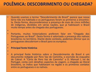 POLÊMICA: DESCOBRIMENTO OU CHEGADA?
• Quando usamos o termo “Descobrimento do Brasil” parece que nossa
terra não era habitada e os portugueses foram os primeiros a encontra-
la. Desta forma, desconsideramos a presença de mais de cinco milhões
de indígenas, divididos em várias nações, que já habitavam o Brasil
muito tempo antes da chegada dos portugueses.
•
• Portanto, muitos historiadores preferem falar em “Chegada dos
Portugueses ao Brasil”. Desta forma é valorizada a presença dos nativos
brasileiros no território. Diante deste contexto, podemos afirmar que os
portugueses descobriram o Brasil para os europeus.
•
• Principal fonte histórica
•
• A principal fonte histórica sobre o Descobrimento do Brasil é um
documento redigido por Pero Vaz de Caminha, o escrivão da esquadra
de Cabral. A "Carta de Pero Vaz de Caminha" a D. Manuel I, rei de
Portugal, conta com detalhes aspectos da viagem, a chegada ao litoral
brasileiro, os índios que habitavam na região e os primeiros contatos
entre os portugueses e os nativos.
 