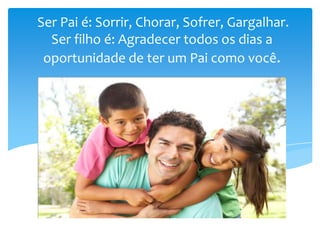 Ser Pai é: Sorrir, Chorar, Sofrer, Gargalhar.
Ser filho é: Agradecer todos os dias a
oportunidade de ter um Pai como você.
 