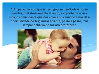 "Um pai é mais do que um amigo, um herói, ele é nosso
mentor, metaforicamente falando, é o piloto de nossa
vida, o comandante que nos coloca no caminho e nos dá a
oportunidade de seguirmos adiante, passo a passo, mas
sempre debaixo de sua asa protetora."
 