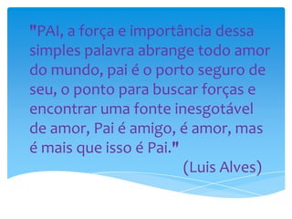 "PAI, a força e importância dessa
simples palavra abrange todo amor
do mundo, pai é o porto seguro de
seu, o ponto para buscar forças e
encontrar uma fonte inesgotável
de amor, Pai é amigo, é amor, mas
é mais que isso é Pai."
(Luis Alves)
 
