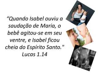 “Quando Isabel ouviu a saudação de Maria, o bebê agitou-se em seu ventre, e Isabel ficou cheia do Espírito Santo." Lucas 1.14