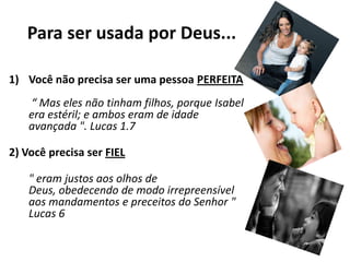 Para ser usada por Deus...Você não precisa ser uma pessoa PERFEITA “ Mas eles não tinham filhos, porque Isabel era estéril; e ambos eram de idade avançada ". Lucas 1.72) Você precisa ser FIEL" eram justos aos olhos de Deus, obedecendo de modo irrepreensível aos mandamentos e preceitos do Senhor " Lucas 6