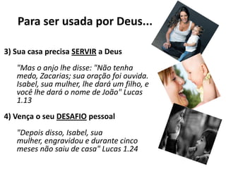 Para ser usada por Deus...3) Sua casa precisa SERVIR a Deus"Mas o anjo lhe disse: "Não tenha medo, Zacarias; sua oração foi ouvida. Isabel, sua mulher, lhe dará um filho, e você lhe dará o nome de João" Lucas 1.134) Vença o seu DESAFIOpessoal"Depois disso, Isabel, sua mulher, engravidou e durante cinco meses não saiu de casa" Lucas 1.24