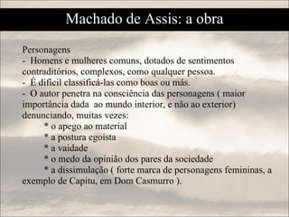 Personagens -  Homens e mulheres comuns, dotados de sentimentos contraditórios, complexos, como qualquer pessoa. -  É difícil classificá-las como boas ou más. -  O autor penetra na consciência das personagens ( maior importância dada  ao mundo interior, e não ao exterior)  denunciando, muitas vezes: * o apego ao material * a postura egoísta  * a vaidade * o medo da opinião dos pares da sociedade * a dissimulação ( forte marca de personagens femininas, a exemplo de Capitu, em Dom Casmurro ). Machado de Assis: a obra 