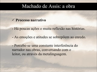 Processo narrativo - Há poucas ações e muita reflexão nas histórias. - As emoções e atitudes se sobrepõem ao enredo. - Percebe-se uma constante interferência do narrador nas obras, conversando com o  leitor, ou através da metalinguagem. Machado de Assis: a obra 