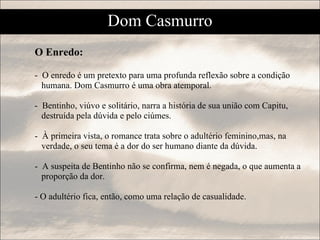 O Enredo:  -  O enredo é um pretexto para uma profunda reflexão sobre a condição  humana. Dom Casmurro é uma obra atemporal. -  Bentinho, viúvo e solitário, narra a história de sua união com Capitu, destruída pela dúvida e pelo ciúmes. -  À primeira vista, o romance trata sobre o adultério feminino,mas, na  verdade, o seu tema é a dor do ser humano diante da dúvida. -  A suspeita de Bentinho não se confirma, nem é negada, o que aumenta a  proporção da dor.  - O adultério fica, então, como uma relação de casualidade. Dom Casmurro 