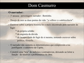 O narrador: -  1ª pessoa : personagem narrador : Bentinho. -  Desejo de unir as duas pontas da vida: “a velhice e a adolescência”. -  Escrever sobre a própria história foi o meio encontrado pelo narrador de  fugir:  * da própria solidão * da angústia da dúvida  * da incapacidade de fugir de si mesmo, tentando escrever sobre  política, filosofia...  -  O narrador não sustenta os determinismos que comprovem e/ou justifiquem  o adultério de Capitu.  -  Constrói uma “teia” de indícios e contraprovas, deixando ao leitor a função  de resolver a problemática da obra. Dom Casmurro 