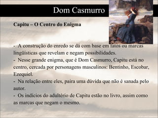 Capitu – O Centro do Enigma -  A construção do enredo se dá com base em fatos ou marcas lingüísticas que revelam e negam possibilidades. -  Nesse grande enigma, que é Dom Casmurro, Capitu está no centro, cercada por personagens masculinos: Bentinho, Escobar, Ezequiel. -  Na relação entre eles, paira uma dúvida que não é sanada pelo autor. -  Os indícios do adultério de Capitu estão no livro, assim como as marcas que negam o mesmo.  Dom Casmurro 