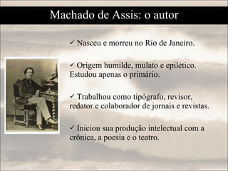 Machado de Assis: o autor Nasceu e morreu no Rio de Janeiro. Origem humilde, mulato e epilético.  Estudou apenas o primário. Trabalhou como tipógrafo, revisor, redator e colaborador de jornais e revistas. Iniciou sua produção intelectual com a crônica, a poesia e o teatro. 