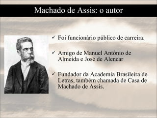 Foi funcionário público de carreira. Amigo de Manuel Antônio de Almeida e José de Alencar  Fundador da Academia Brasileira de Letras, também chamada de Casa de Machado de Assis. Machado de Assis: o autor 