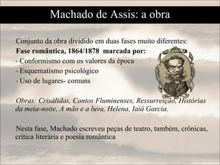 Machado de Assis: a obra Conjunto da obra dividido em duas fases muito diferentes: Fase romântica, 1864/1878  marcada por: Conformismo com os valores da época Esquematismo psicológico Uso de lugares- comuns Obras: Crisálidas, Contos Fluminenses, Ressurreição, Histórias da meia-noite, A mão e a luva, Helena, Iaiá Garcia.   Nesta fase, Machado escreveu peças de teatro, também, crônicas, crítica literária e poesia romântica 