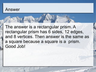Answer The answer is a rectangular prism. A rectangular prism has 6 sides, 12 edges, and 8 vertices. Then answer is the same as a square because a square is a  prism. Good Job! 