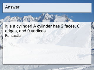 Answer It is a cylinder! A cylinder has 2 faces, 0 edges, and 0 vertices. Fantastic! 