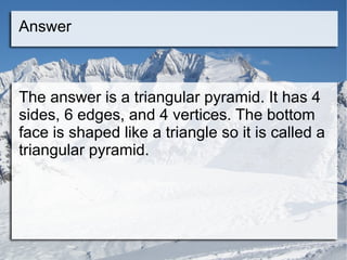 Answer The answer is a triangular pyramid. It has 4 sides, 6 edges, and 4 vertices. The bottom face is shaped like a triangle so it is called a triangular pyramid. 