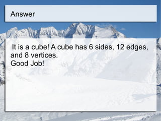 Answer It is a cube! A cube has 6 sides, 12 edges, and 8 vertices. Good Job! 