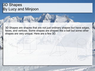 3D Shapes  By Lucy and Minjoon 3D Shapes are shapes that are not just ordinary shapes but have edges, faces, and vertices. Some shapes are shaped like a ball but some other shapes are very unique. Here are a few 3D.  