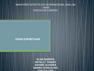 MINISTÉRIO APOSTÓLICO INTERNACIONAL SHALOM
– MAIS
ESCOLA DE LÍDERES
DONS ESPIRITUAIS
ELIAS BARROS
NÁTALLY PAIXÃO
NAYANE OLIVEIRA
SAMIRA GONÇALVES
 