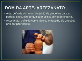 • Arte: definida como um conjunto de preceitos para a
perfeita execução de qualquer coisa; atividade criativa.
• Artesanato: definida como técnica e trabalho do artesão;
arte de fazer objeto.
 