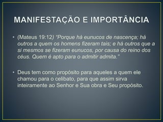 • (Mateus 19:12) “Porque há eunucos de nascença; há
outros a quem os homens fizeram tais; e há outros que a
si mesmos se fizeram eunucos, por causa do reino dos
céus. Quem é apto para o admitir admita.”
• Deus tem como propósito para aqueles a quem ele
chamou para o celibato, para que assim sirva
inteiramente ao Senhor e Sua obra e Seu propósito.
 