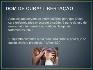 • Aqueles que servem de intermediários para que Deus
cure enfermidades e restaure a saúde, à parte do uso de
meios naturais (remédios, médicos, hospitais,
tratamentos, etc,)
• “Enquanto estendes a tua mão para curar, e para que se
façam sinais e prodígios...” (Atos 4:30)
 