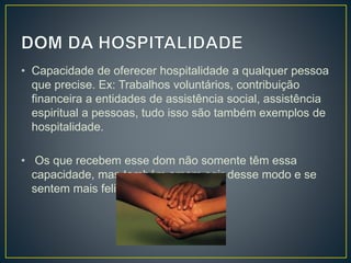 • Capacidade de oferecer hospitalidade a qualquer pessoa
que precise. Ex: Trabalhos voluntários, contribuição
financeira a entidades de assistência social, assistência
espiritual a pessoas, tudo isso são também exemplos de
hospitalidade.
• Os que recebem esse dom não somente têm essa
capacidade, mas também amam agir desse modo e se
sentem mais felizes.
 