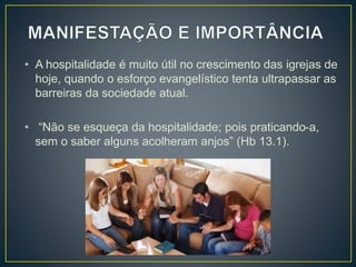 • A hospitalidade é muito útil no crescimento das igrejas de
hoje, quando o esforço evangelístico tenta ultrapassar as
barreiras da sociedade atual.
• “Não se esqueça da hospitalidade; pois praticando-a,
sem o saber alguns acolheram anjos” (Hb 13.1).
 