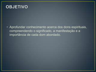 • Aprofundar conhecimento acerca dos dons espirituais,
compreendendo o significado, a manifestação e a
importância de cada dom abordado.
 