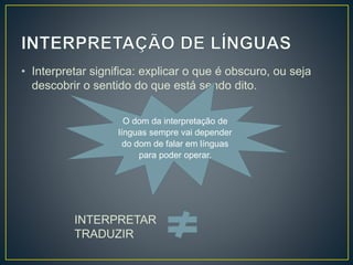 • Interpretar significa: explicar o que é obscuro, ou seja
descobrir o sentido do que está sendo dito.
O dom da interpretação de
línguas sempre vai depender
do dom de falar em línguas
para poder operar.
INTERPRETAR
TRADUZIR
 