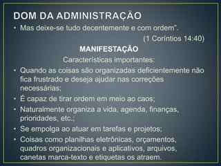 • Mas deixe-se tudo decentemente e com ordem”.
(1 Coríntios 14:40)
MANIFESTAÇÃO
Características importantes:
• Quando as coisas são organizadas deficientemente não
fica frustrado e deseja ajudar nas correções
necessárias;
• É capaz de tirar ordem em meio ao caos;
• Naturalmente organiza a vida, agenda, finanças,
prioridades, etc.;
• Se empolga ao atuar em tarefas e projetos;
• Coisas como planilhas eletrônicas, orçamentos,
quadros organizacionais e aplicativos, arquivos,
canetas marca-texto e etiquetas os atraem.
 