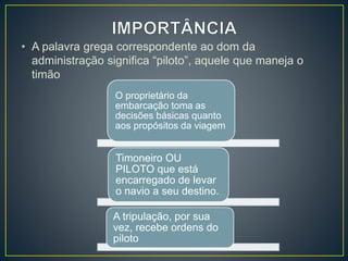 • A palavra grega correspondente ao dom da
administração significa “piloto”, aquele que maneja o
timão
O proprietário da
embarcação toma as
decisões básicas quanto
aos propósitos da viagem
Timoneiro OU
PILOTO que está
encarregado de levar
o navio a seu destino.
A tripulação, por sua
vez, recebe ordens do
piloto
 