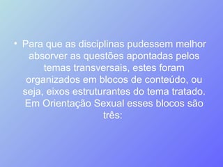 Para que as disciplinas pudessem melhor absorver as questões apontadas pelos temas transversais, estes foram organizados em blocos de conteúdo, ou seja, eixos estruturantes do tema tratado. Em Orientação Sexual esses blocos são três:  