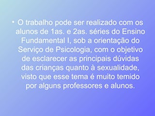 O trabalho pode ser realizado com os alunos de 1as. e 2as. séries do Ensino Fundamental I, sob a orientação do Serviço de Psicologia, com o objetivo de esclarecer as principais dúvidas das crianças quanto à sexualidade, visto que esse tema é muito temido por alguns professores e alunos. 
