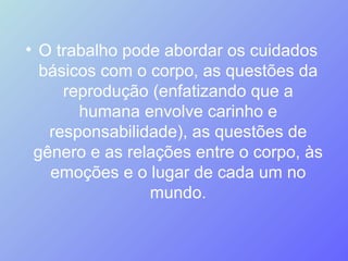 O trabalho pode abordar os cuidados básicos com o corpo, as questões da reprodução (enfatizando que a humana envolve carinho e responsabilidade), as questões de gênero e as relações entre o corpo, às emoções e o lugar de cada um no mundo. 