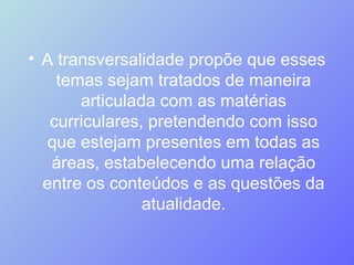 A transversalidade propõe que esses temas sejam tratados de maneira articulada com as matérias curriculares, pretendendo com isso que estejam presentes em todas as áreas, estabelecendo uma relação entre os conteúdos e as questões da atualidade. 