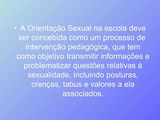 A Orientação Sexual na escola deve ser concebida como um processo de  intervenção pedagógica, que tem como objetivo transmitir informações e problematizar questões relativas á sexualidade, incluindo posturas, crenças, tabus e valores a ela associados. 