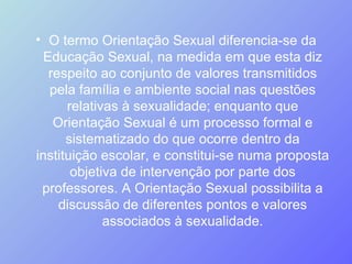 O termo Orientação Sexual diferencia-se da Educação Sexual, na medida em que esta diz respeito ao conjunto de valores transmitidos pela família e ambiente social nas questões relativas à sexualidade; enquanto que Orientação Sexual é um processo formal e sistematizado do que ocorre dentro da instituição escolar, e constitui-se numa proposta objetiva de intervenção por parte dos professores. A Orientação Sexual possibilita a discussão de diferentes pontos e valores associados à sexualidade. 