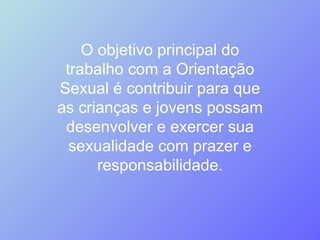 O objetivo principal do trabalho com a Orientação Sexual é contribuir para que as crianças e jovens possam desenvolver e exercer sua sexualidade com prazer e responsabilidade. 