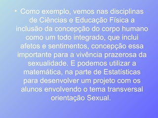Como exemplo, vemos nas disciplinas de Ciências e Educação Física a inclusão da concepção do corpo humano como um todo integrado, que inclui afetos e sentimentos, concepção essa importante para a vivência prazerosa da sexualidade. E podemos utilizar a matemática, na parte de Estatísticas para desenvolver um projeto com os alunos envolvendo o tema transversal orientação Sexual.  