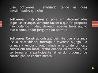 Esse Softwares analisado tende as duas
possibilidades que são:
Softwares instrucionais: pois em determinados
jogos as crianças somente fazem o que foi proposto
não podendo mudar, devendo apenas fazer aquilo
que o computador pergunta ou permite.
Softwares Construcionistas: permite que a criança
use a criatividade, interaja e vivencie o jogo , a
criança vivencia o jogo, muda o jeito de brincar,
coloca em um local, retira quando dá vontade, ela
se torna uma participante ativa do processo de
construção de conhecimento
 