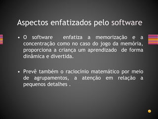 • O software enfatiza a memorização e a
concentração como no caso do jogo da memória,
proporciona a criança um aprendizado de forma
dinâmica e divertida.
• Prevê também o raciocínio matemático por meio
de agrupamentos, a atenção em relação a
pequenos detalhes .
Aspectos enfatizados pelo software
 