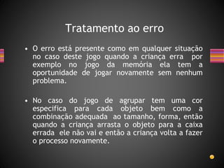 • O erro está presente como em qualquer situação
no caso deste jogo quando a criança erra por
exemplo no jogo da memória ela tem a
oportunidade de jogar novamente sem nenhum
problema.
• No caso do jogo de agrupar tem uma cor
especifica para cada objeto bem como a
combinação adequada ao tamanho, forma, então
quando a criança arrasta o objeto para a caixa
errada ele não vai e então a criança volta a fazer
o processo novamente.
Tratamento ao erro
 