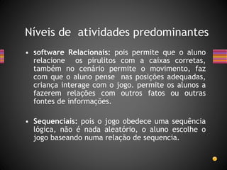 • software Relacionais: pois permite que o aluno
relacione os pirulitos com a caixas corretas,
também no cenário permite o movimento, faz
com que o aluno pense nas posições adequadas,
criança interage com o jogo. permite os alunos a
fazerem relações com outros fatos ou outras
fontes de informações.
• Sequenciais: pois o jogo obedece uma sequência
lógica, não é nada aleatório, o aluno escolhe o
jogo baseando numa relação de sequencia.
Níveis de atividades predominantes
 