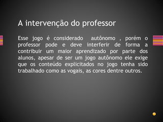 Esse jogo é considerado autônomo , porém o
professor pode e deve interferir de forma a
contribuir um maior aprendizado por parte dos
alunos, apesar de ser um jogo autônomo ele exige
que os conteúdo explicitados no jogo tenha sido
trabalhado como as vogais, as cores dentre outros.
A intervenção do professor
 