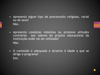 • Apresenta algum tipo de preconceito religioso, racial
ou de sexo?
Não.
• Apresenta condutas violentas ou promove atitudes
contrárias aos valores do projeto educacional da
instituição onde vai ser utilizado?
Não.
• O conteúdo é adequado e atrativo à idade a que se
dirige o programa?
Sim.
 