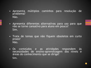 • Apresenta múltiplos caminhos para resolução de
problema?
Não.
• Apresenta diferentes alternativas para uso para que
não se torne cansativo para aluno em pouco?
Sim.
• Trata de temas que não fiquem obsoletos em curto
prazo?
Não.
• Os conteúdos e as atividades respondem ás
necessidades de ensino-aprendizagem dos níveis e
áreas do conhecimento que se dirige?
Sim.
 