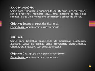 JOGO DA MEMÓRIA:
Serve para trabalhar a capacidade de Atenção, concentração,
senso direcional, memória visual fina. Embora pareça coisa
simples, exige uma mente em permanente estado de alerta.
Objetivo: Encontrar pares das figurinhas.
Como jogar: Apenas com o uso do mouse.
AGRUPAR:
Serve para trabalhar capacidade de solucionar problemas,
atenção, senso de lógica, senso direcional, planejamento,
cálculo, organização, coordenação motora.
Objetivo: Cada grupo deve permanecer junto.
Como jogar: Apenas com uso do mouse.
 